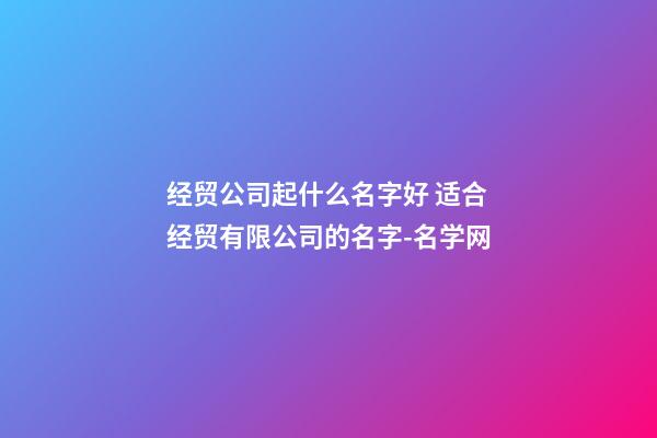 经贸公司起什么名字好 适合经贸有限公司的名字-名学网